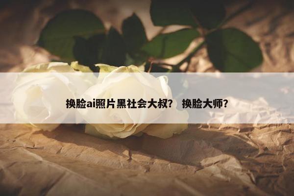 换脸ai照片黑社会大叔？ 换脸大师？