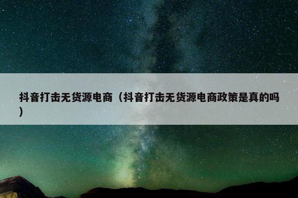 抖音打击无货源电商（抖音打击无货源电商政策是真的吗）