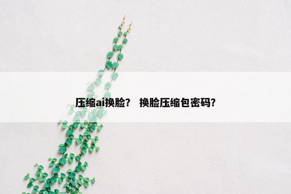 压缩ai换脸？ 换脸压缩包密码？