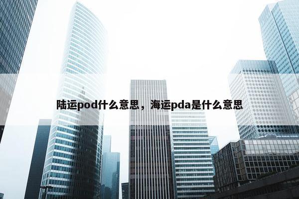 陆运pod什么意思，海运pda是什么意思