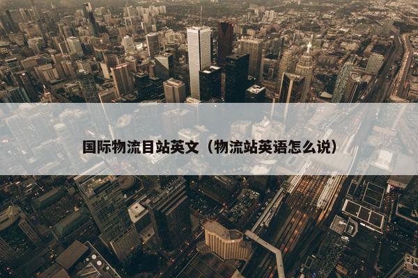 国际物流目站英文（物流站英语怎么说）