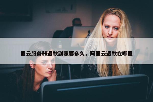 里云服务器退款到账要多久，阿里云退款在哪里