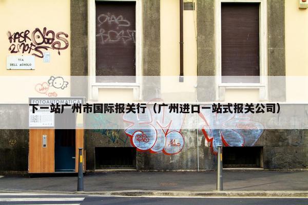 下一站广州市国际报关行（广州进口一站式报关公司）