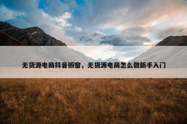 无货源电商抖音橱窗，无货源电商怎么做新手入门