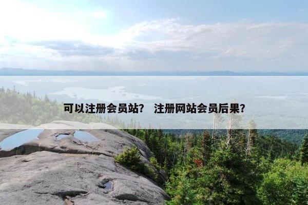 可以注册会员站？ 注册网站会员后果？
