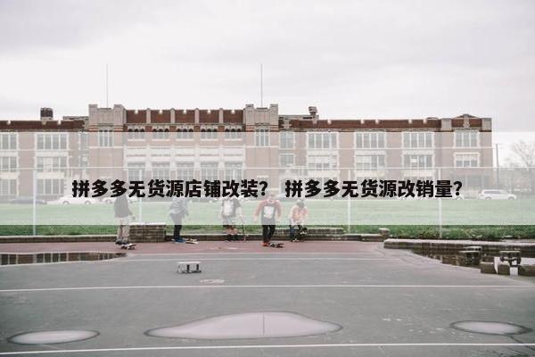 拼多多无货源店铺改装？ 拼多多无货源改销量？