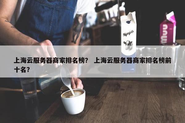 上海云服务器商家排名榜？ 上海云服务器商家排名榜前十名？
