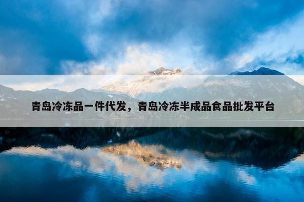 青岛冷冻品一件代发，青岛冷冻半成品食品批发平台