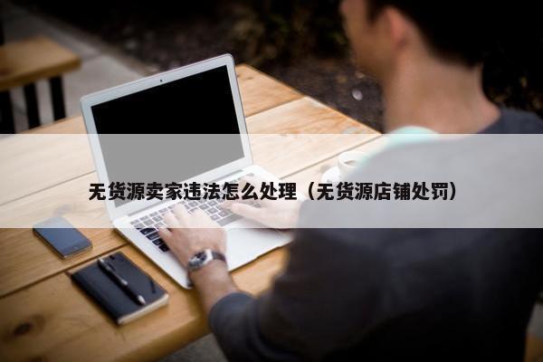 无货源卖家违法怎么处理（无货源店铺处罚）
