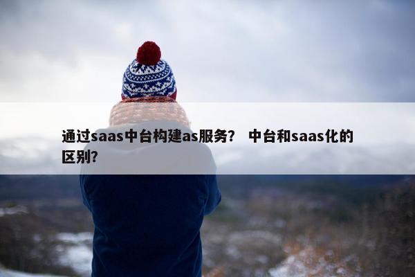 通过saas中台构建as服务？ 中台和saas化的区别？