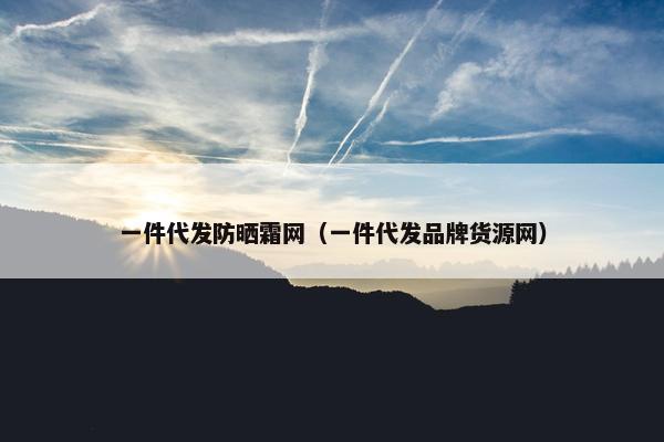 一件代发防晒霜网（一件代发品牌货源网）
