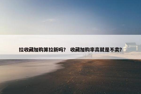拉收藏加购算拉新吗？ 收藏加购率高就是不卖？