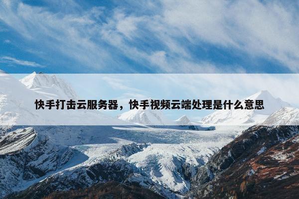 快手打击云服务器，快手视频云端处理是什么意思