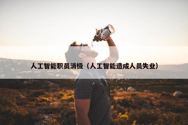 人工智能职员消极（人工智能造成人员失业）