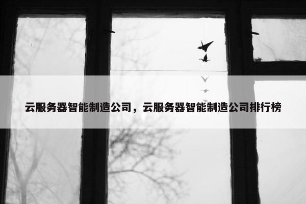云服务器智能制造公司，云服务器智能制造公司排行榜