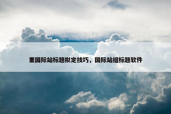里国际站标题拟定技巧，国际站组标题软件