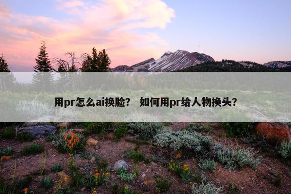 用pr怎么ai换脸？ 如何用pr给人物换头？