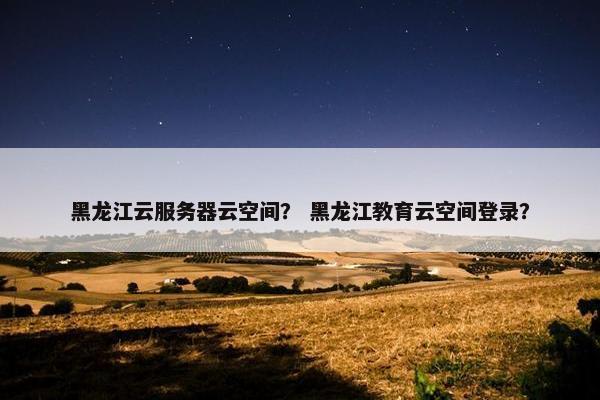 黑龙江云服务器云空间？ 黑龙江教育云空间登录？