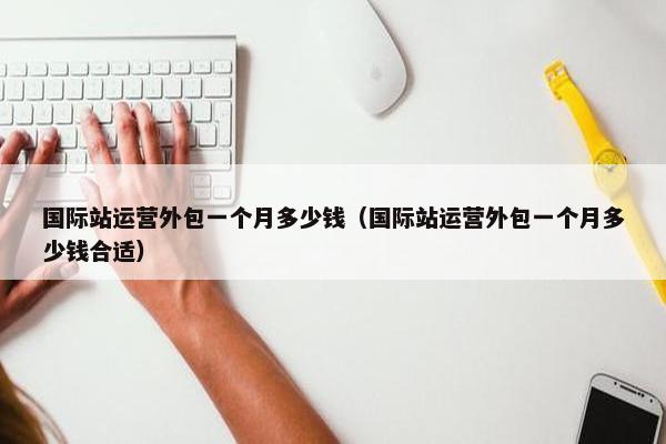 国际站运营外包一个月多少钱（国际站运营外包一个月多少钱合适）