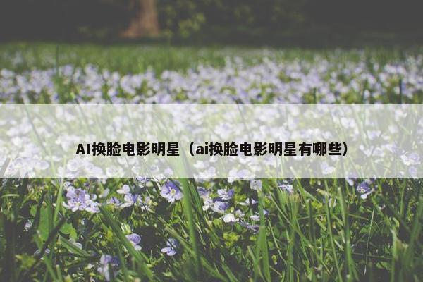 AI换脸电影明星（ai换脸电影明星有哪些）