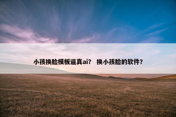 小孩换脸模板逼真ai？ 换小孩脸的软件？