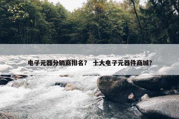 电子元器分销商排名？ 十大电子元器件商城？