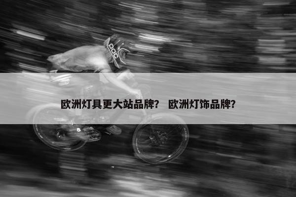 欧洲灯具更大站品牌？ 欧洲灯饰品牌？