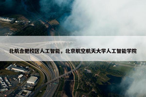 北航合肥校区人工智能，北京航空航天大学人工智能学院