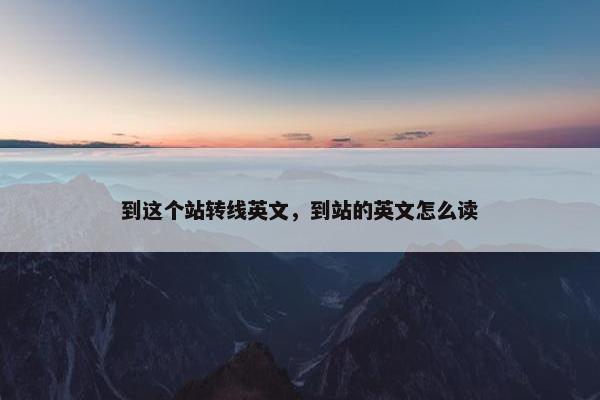 到这个站转线英文，到站的英文怎么读
