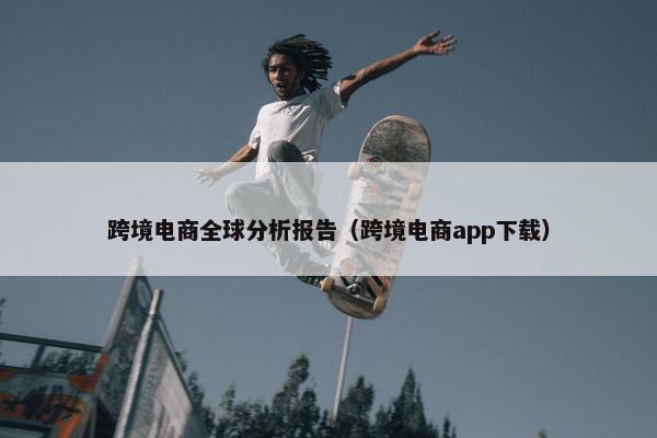 跨境电商全球分析报告（跨境电商app下载）