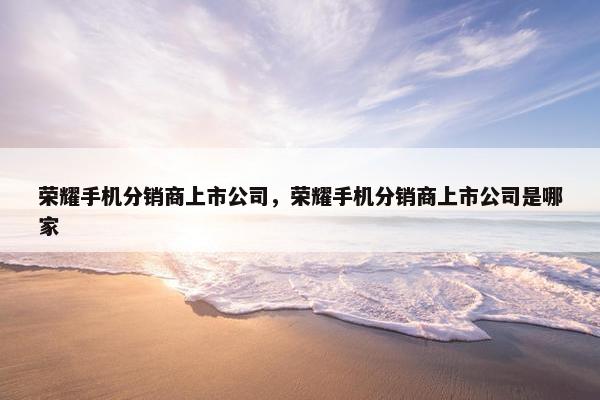 荣耀手机分销商上市公司，荣耀手机分销商上市公司是哪家