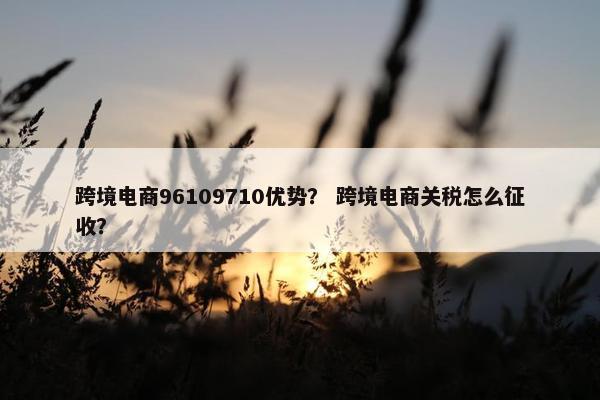 跨境电商96109710优势？ 跨境电商关税怎么征收？
