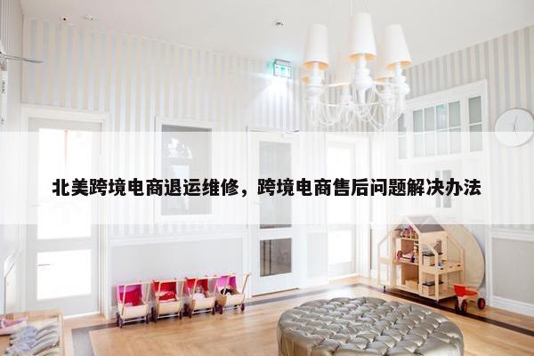 北美跨境电商退运维修，跨境电商售后问题解决办法