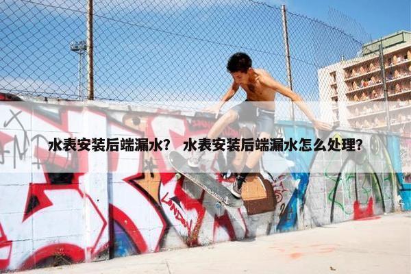 水表安装后端漏水？ 水表安装后端漏水怎么处理？