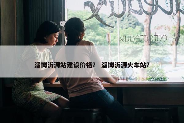 淄博沂源站建设价格？ 淄博沂源火车站？
