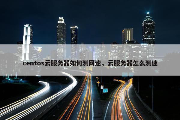 centos云服务器如何测网速，云服务器怎么测速