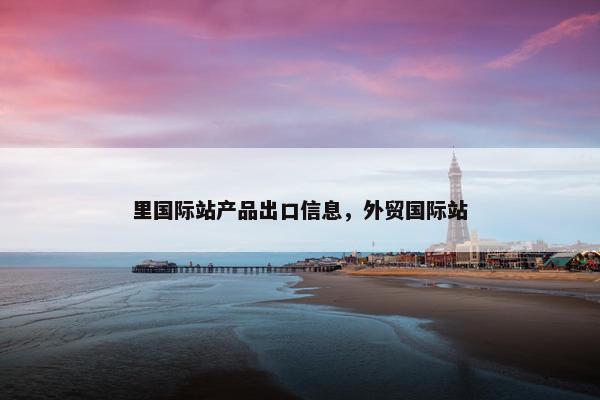 里国际站产品出口信息，外贸国际站