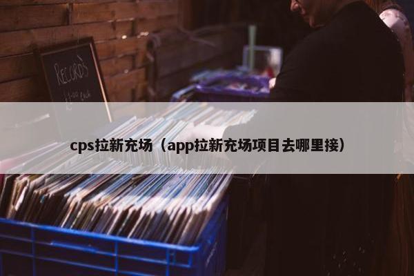 cps拉新充场（app拉新充场项目去哪里接）
