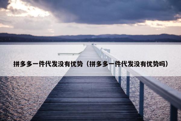 拼多多一件代发没有优势（拼多多一件代发没有优势吗）