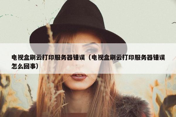 电视盒刷云打印服务器错误（电视盒刷云打印服务器错误怎么回事）