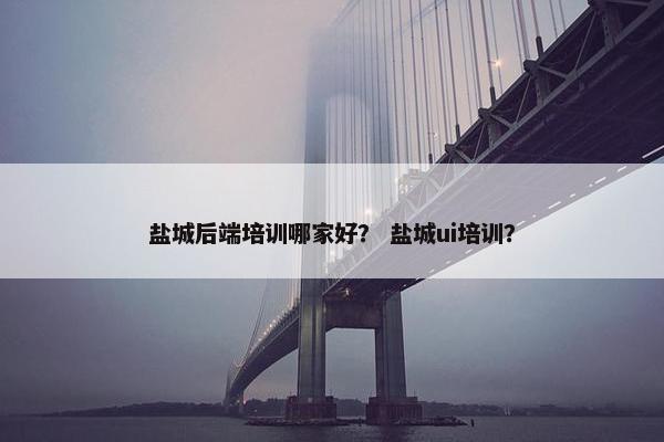 盐城后端培训哪家好？ 盐城ui培训？