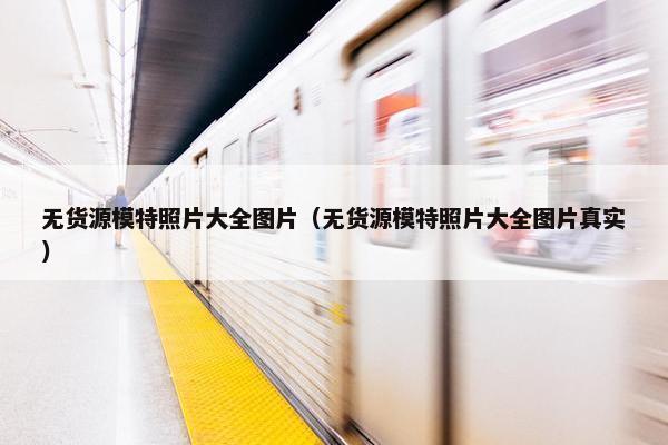 无货源模特照片大全图片（无货源模特照片大全图片真实）