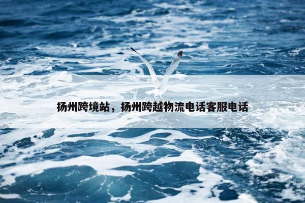 扬州跨境站，扬州跨越物流电话客服电话