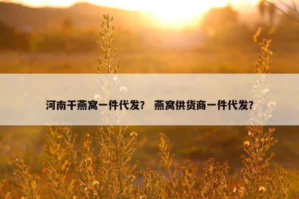 河南干燕窝一件代发？ 燕窝供货商一件代发？