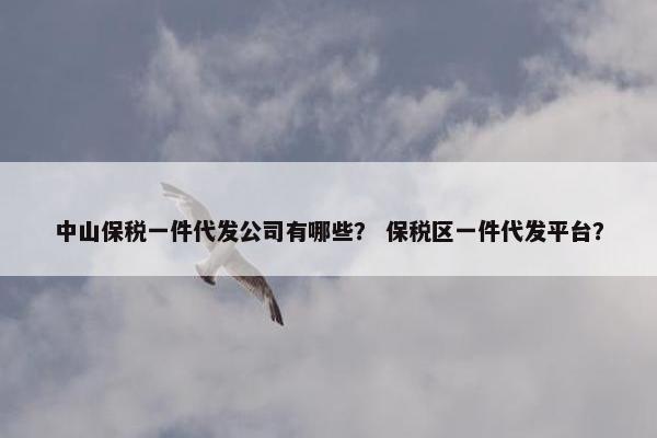 中山保税一件代发公司有哪些？ 保税区一件代发平台？