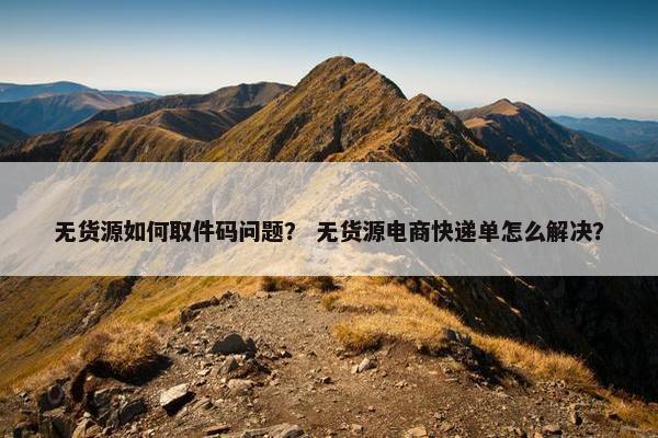 无货源如何取件码问题？ 无货源电商快递单怎么解决？