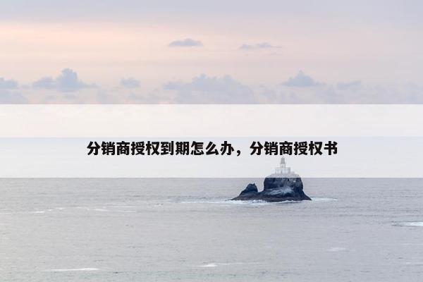 分销商授权到期怎么办，分销商授权书