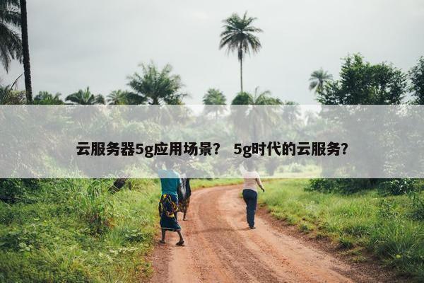 云服务器5g应用场景？ 5g时代的云服务？