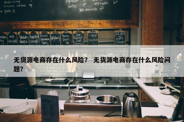 无货源电商存在什么风险？ 无货源电商存在什么风险问题？