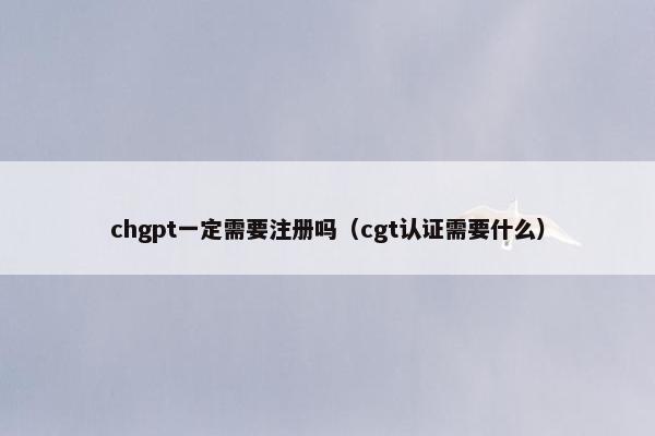 chgpt一定需要注册吗（cgt认证需要什么）